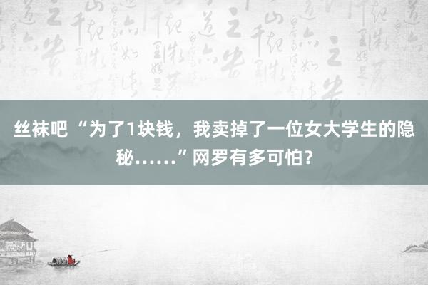 丝袜吧 “为了1块钱,我卖掉了一位女大学生的隐秘……”网罗有多可怕?
