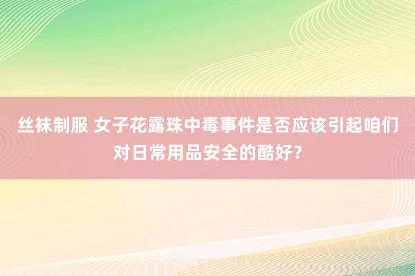 丝袜制服 女子花露珠中毒事件是否应该引起咱们对日常用品安全的酷好？