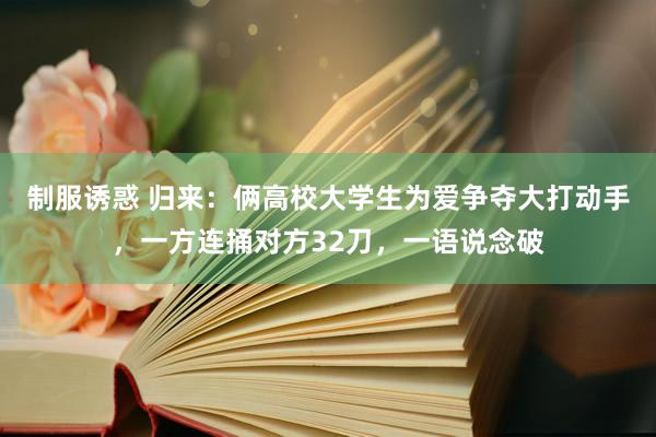 制服诱惑 归来:俩高校大学生为爱争夺大打动手,一方连捅对方32刀,一语说念破