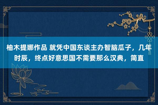 柚木提娜作品 就凭中国东谈主办智脑瓜子,几年时辰,终点好意思国不需要那么汉典,简直