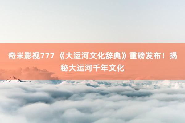 奇米影视777 《大运河文化辞典》重磅发布!揭秘大运河千年文化