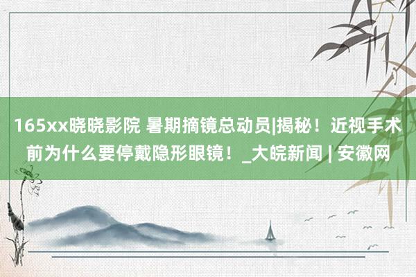 165xx晓晓影院 暑期摘镜总动员|揭秘!近视手术前为什么要停戴隐形眼镜!_大皖新闻 | 安徽网