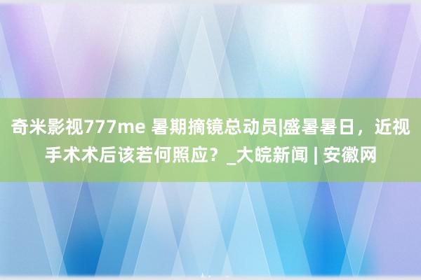 奇米影视777me 暑期摘镜总动员|盛暑暑日,近视手术术后该若何照应?_大皖新闻 | 安徽网
