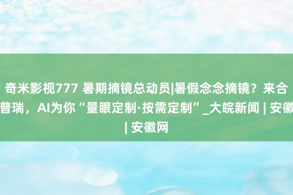 奇米影视777 暑期摘镜总动员|暑假念念摘镜?来合肥普瑞,AI为你“量眼定制·按需定制”_大皖新闻 | 安徽网