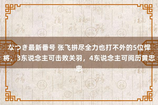 なつき最新番号 张飞拼尽全力也打不外的5位悍将，3东说念主可击败关羽，4东说念主可阅历黄忠