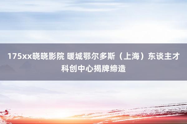 175xx晓晓影院 暖城鄂尔多斯(上海)东谈主才科创中心揭牌缔造