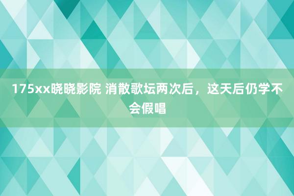 175xx晓晓影院 消散歌坛两次后,这天后仍学不会假唱