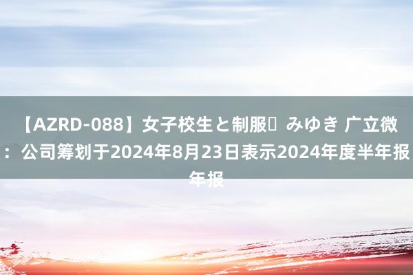 【AZRD-088】女子校生と制服・みゆき 广立微：公司筹划于2024年8月23日表示2024年度半年报