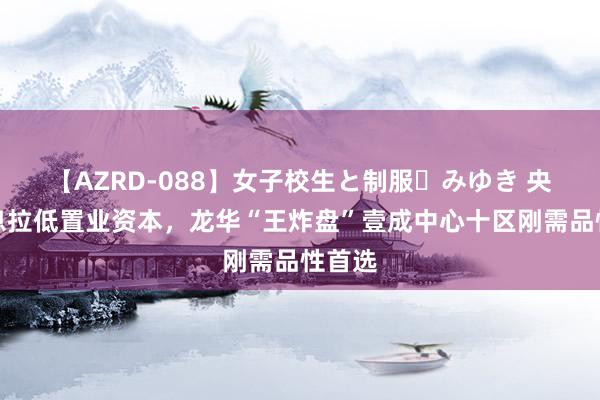 【AZRD-088】女子校生と制服・みゆき 央行降息拉低置业资本，龙华“王炸盘”壹成中心十区刚需品性首选