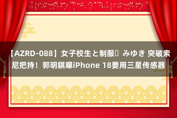 【AZRD-088】女子校生と制服・みゆき 突破索尼把持！郭明錤曝iPhone 18要用三星传感器