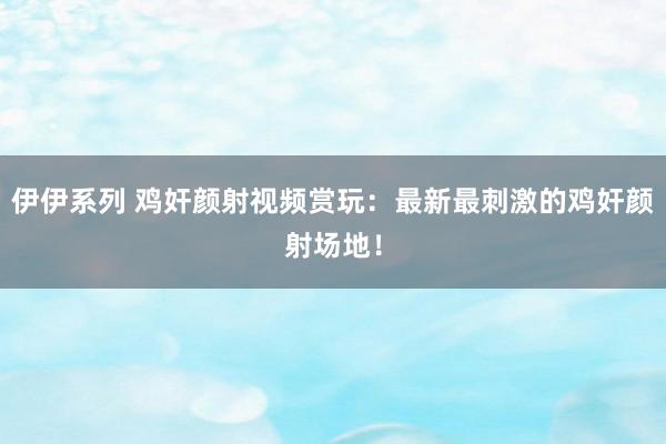 伊伊系列 鸡奸颜射视频赏玩：最新最刺激的鸡奸颜射场地！