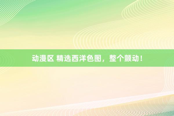 动漫区 精选西洋色图，整个颤动！
