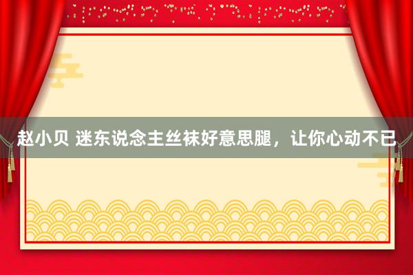 赵小贝 迷东说念主丝袜好意思腿，让你心动不已