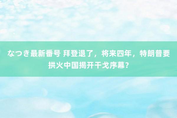 なつき最新番号 拜登退了，将来四年，特朗普要拱火中国揭开干戈序幕？