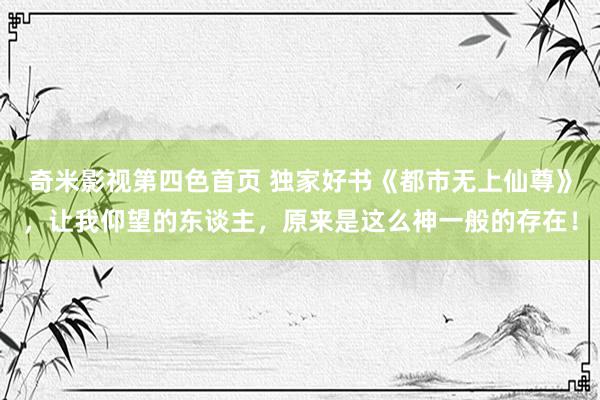 奇米影视第四色首页 独家好书《都市无上仙尊》,让我仰望的东谈主,原来是这么神一般的存在!