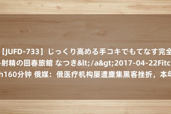 【JUFD-733】じっくり高める手コキでもてなす完全勃起ともの凄い射精の回春旅館 なつき</a>2017-04-22Fitch&$Fitch160分钟 俄媒:俄医疗机构屡遭麇集黑