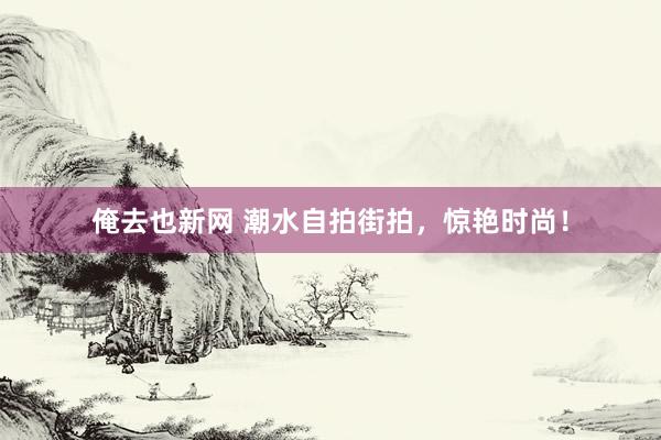 俺去也新网 潮水自拍街拍,惊艳时尚!