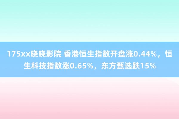 175xx晓晓影院 香港恒生指数开盘涨0.44%，恒生科技指数涨0.65%，东方甄选跌15%