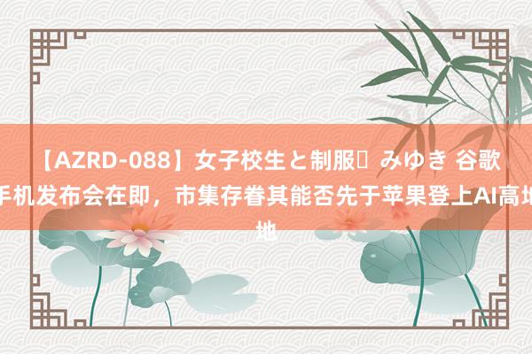 【AZRD-088】女子校生と制服・みゆき 谷歌手机发布会在即,市集存眷其能否先于苹果登上AI高地