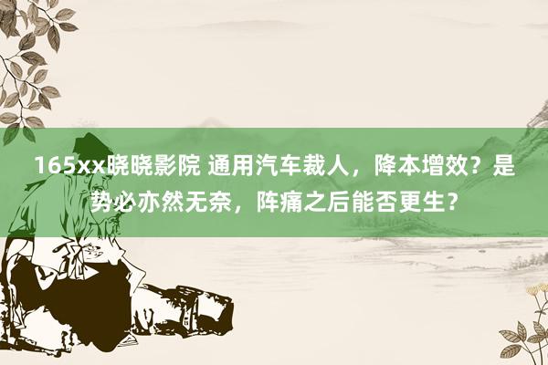 165xx晓晓影院 通用汽车裁人,降本增效?是势必亦然无奈,阵痛之后能否更生?
