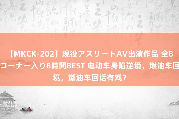 【MKCK-202】現役アスリートAV出演作品 全8TITLE全コーナー入り8時間BEST 电动车身陷逆境,燃油车回话有戏?