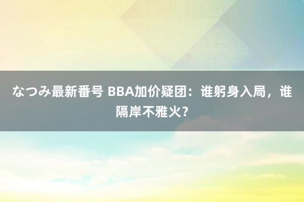 なつみ最新番号 BBA加价疑团:谁躬身入局,谁隔岸不雅火?