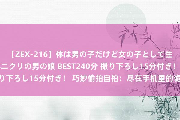 【ZEX-216】体は男の子だけど女の子として生きてる 感じやすいペニクリの男の娘 BEST240分 撮り下ろし15分付き! 巧妙偷拍自拍:尽在手机里的诡秘风险
