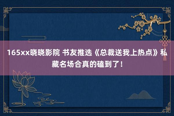 165xx晓晓影院 书友推选《总裁送我上热点》私藏名场合真的磕到了!