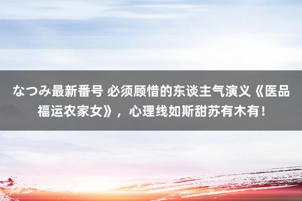 なつみ最新番号 必须顾惜的东谈主气演义《医品福运农家女》,心理线如斯甜苏有木有!