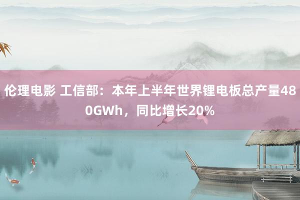 伦理电影 工信部:本年上半年世界锂电板总产量480GWh,同比增长20%