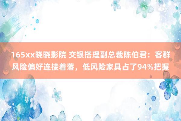 165xx晓晓影院 交银搭理副总裁陈伯君:客群风险偏好连接着落,低风险家具占了94%把握