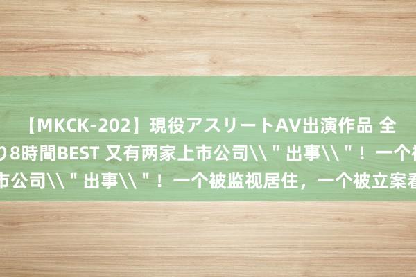 【MKCK-202】現役アスリートAV出演作品 全8TITLE全コーナー入り8時間BEST 又有两家上市公司\"出事\"!一个被监视居住,一个被立案看望