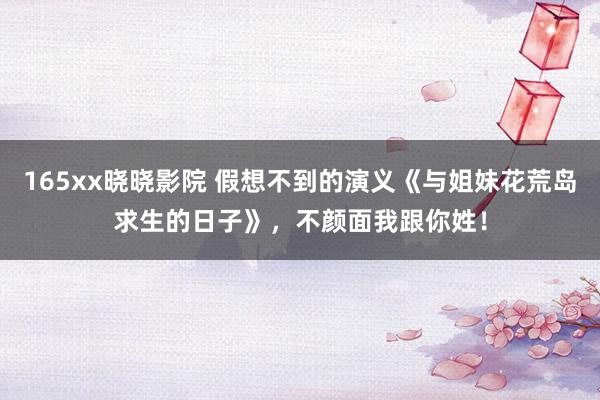 165xx晓晓影院 假想不到的演义《与姐妹花荒岛求生的日子》,不颜面我跟你姓!