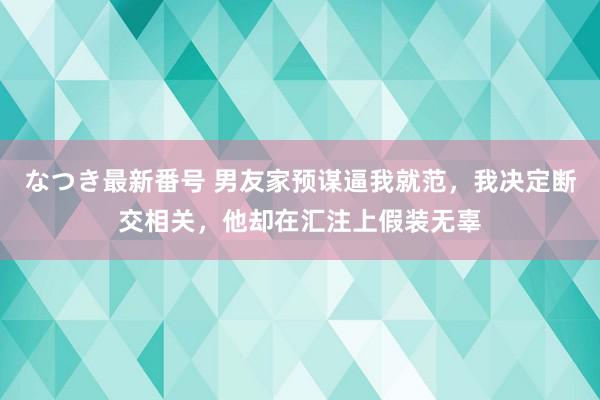 なつき最新番号 男友家预谋逼我就范,我决定断交相关,他却在汇注上假装无辜
