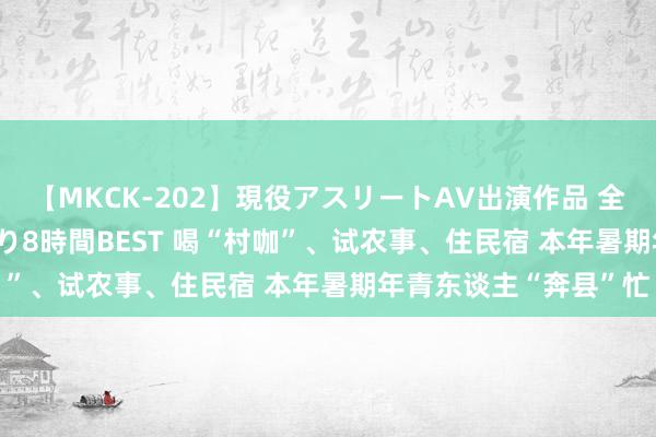 【MKCK-202】現役アスリートAV出演作品 全8TITLE全コーナー入り8時間BEST 喝“村咖”、试农事、住民宿 本年暑期年青东谈主“奔县”忙
