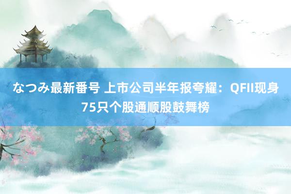 なつみ最新番号 上市公司半年报夸耀:QFII现身75只个股通顺股鼓舞榜