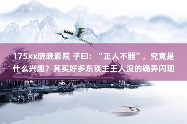 175xx晓晓影院 子曰:“正人不器”,究竟是什么兴趣?其实好多东谈主王人没的确弄闪现