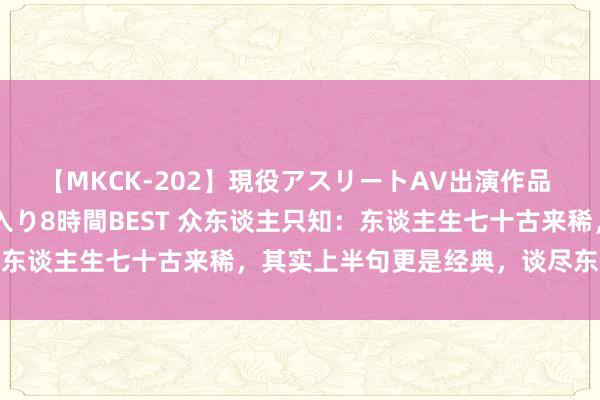 【MKCK-202】現役アスリートAV出演作品 全8TITLE全コーナー入り8時間BEST 众东谈主只知:东谈主生七十古来稀,其实上半句更是经典,谈尽东谈主生心酸