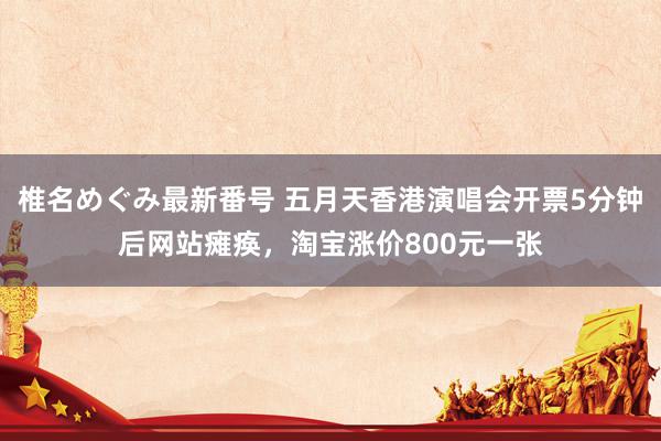 椎名めぐみ最新番号 五月天香港演唱会开票5分钟后网站瘫痪,淘宝涨价800元一张