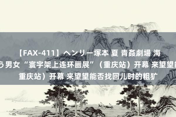 【FAX-411】ヘンリー塚本 夏 青姦劇場 海・山・川 ハマり狂う男女 “寰宇架上连环画展”(重庆站)开幕 来望望能否找回儿时的粗犷