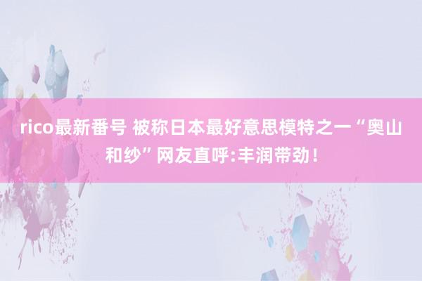 rico最新番号 被称日本最好意思模特之一“奥山和纱”网友直呼:丰润带劲!