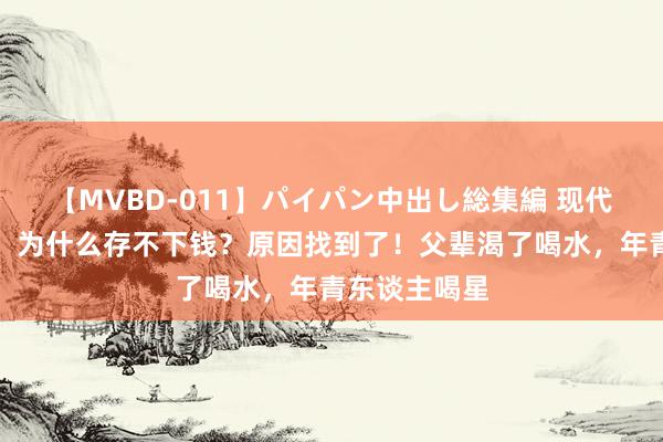 【MVBD-011】パイパン中出し総集編 现代年青东谈主,为什么存不下钱?原因找到了!父辈渴了喝水,年青东谈主喝星