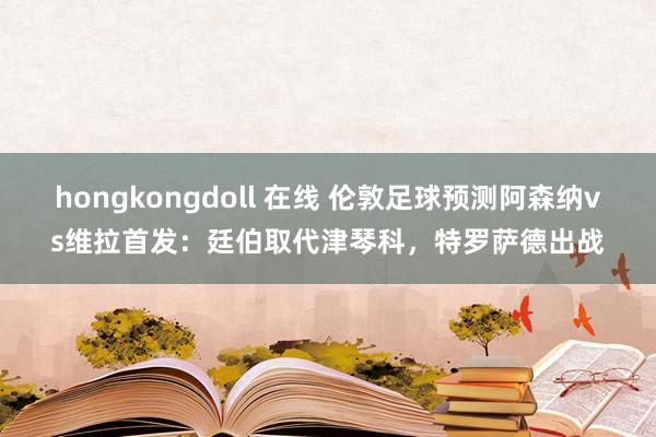 hongkongdoll 在线 伦敦足球预测阿森纳vs维拉首发:廷伯取代津琴科,特罗萨德出战
