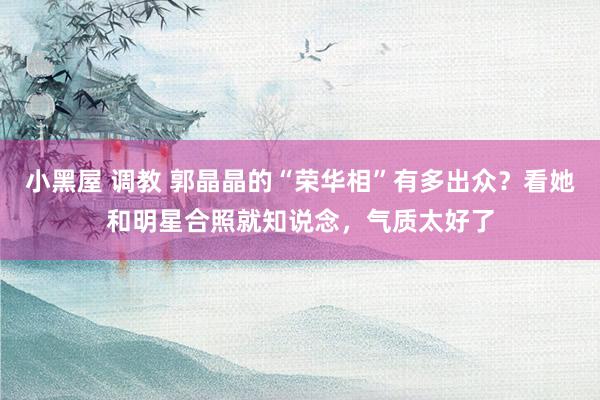 小黑屋 调教 郭晶晶的“荣华相”有多出众?看她和明星合照就知说念,气质太好了