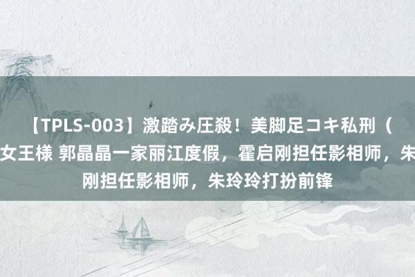 【TPLS-003】激踏み圧殺!美脚足コキ私刑(リンチ) JUN女王様 郭晶晶一家丽江度假,霍启刚担任影相师,朱玲玲打扮前锋