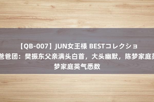 【QB-007】JUN女王様 BESTコレクション 国乒爸爸团:樊振东父亲满头白首,大头幽默,陈梦家庭英气悉数
