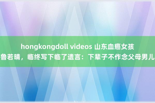 hongkongdoll videos 山东血癌女孩鲁若晴,临终写下临了遗言:下辈子不作念父母男儿