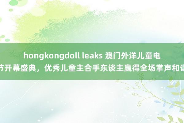 hongkongdoll leaks 澳门外洋儿童电影节开幕盛典,优秀儿童主合手东谈主赢得全场掌声和讴颂