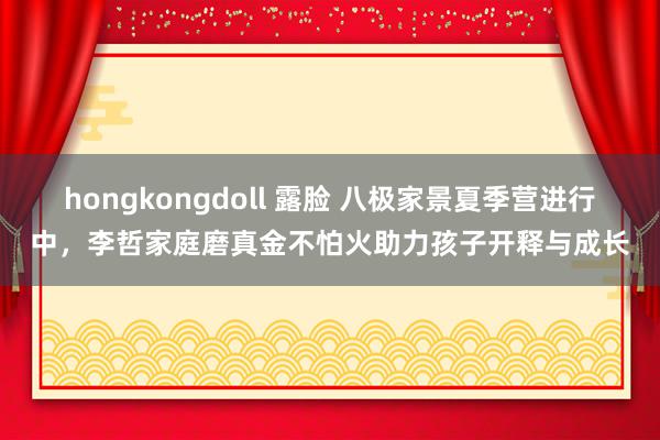hongkongdoll 露脸 八极家景夏季营进行中,李哲家庭磨真金不怕火助力孩子开释与成长