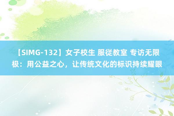 【SIMG-132】女子校生 服従教室 专访无限极:用公益之心,让传统文化的标识持续耀眼